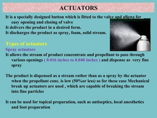 ACTUATORS
It is a specially designed button which is fitted to the valve and allows for
easy opening and closing of valve
It delivers the product in a desired form.
It discharges the product as spray, foam, solid stream.

Types of actuators
Spray actuators
It allows the stream of product concentrate and propellant to pass through
various openings ( 0.016 inches to 0.040 inches ) and dispense as very fine
spray
The product is dispensed as a stream rather than as a spray by the actuator
when the propellant conc. is low (50%or less) so for these case Mechanical
break up actuators are used , which are capable of breaking the stream
into fine particles
It can be used for topical preparation, such as antiseptics, local anesthetics
and foot preparation

 