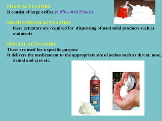 FOAM ACTUATORS
It consist of large orifice (0.070—0.0125inch)
SOLID STREAM ACTUATORS
these actuators are required for dispensing of semi solid products such as
ointments
SPECIAL ACTUATORS
These are used for a specific purpose
It delivers the medicament to the appropriate site of action such as throat, nose,
dental and eyes etc.

 