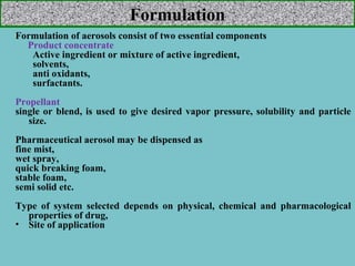 Formulation
Formulation of aerosols consist of two essential components
Product concentrate
Active ingredient or mixture of active ingredient,
solvents,
anti oxidants,
surfactants.
Propellant
single or blend, is used to give desired vapor pressure, solubility and particle
size.
Pharmaceutical aerosol may be dispensed as
fine mist,
wet spray,
quick breaking foam,
stable foam,
semi solid etc.
Type of system selected depends on physical, chemical and pharmacological
properties of drug,
• Site of application

 