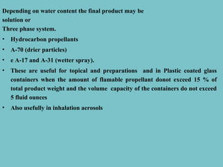 Depending on water content the final product may be
solution or
Three phase system.
•

Hydrocarbon propellants

•

A-70 (drier particles)

•

e A-17 and A-31 (wetter spray).

•

These are useful for topical and preparations and in Plastic coated glass
containers when the amount of flamable propellant donot exceed 15 % of
total product weight and the volume capacity of the containers do not exceed
5 fluid ounces

•

Also usefully in inhalation aerosols

 