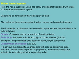 Water based system
Here the non-aqueous solvents are partly or completely replaced with water
so the name water based system
Depending on formulation they emit spray or foam
Also called as three phase system( water , vapour and propellant phases
The formulation is dispersed in an emulsion system where the propellant is in
external phase
Ethanol: Cosolvent and in production of small particles
Surfactants: low water soluble and high non polar soluble (0.5-2%)
Examples: long chain fatty acid esters of polyhyroxylic compounds
Concentration of propellant: 25-60%
To achieve the desired fine particle size with product containing large
amounts of water and low portion of propellant , a mechanical break up
actuator is used along with the vapour tap valve

 