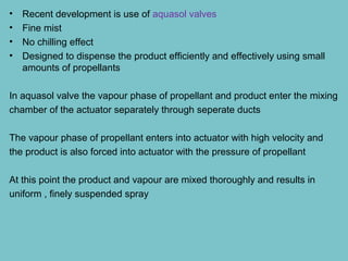 •
•
•
•

Recent development is use of aquasol valves
Fine mist
No chilling effect
Designed to dispense the product efficiently and effectively using small
amounts of propellants

In aquasol valve the vapour phase of propellant and product enter the mixing
chamber of the actuator separately through seperate ducts
The vapour phase of propellant enters into actuator with high velocity and
the product is also forced into actuator with the pressure of propellant
At this point the product and vapour are mixed thoroughly and results in
uniform , finely suspended spray

 