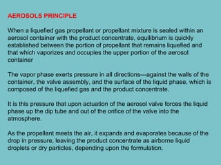 AEROSOLS PRINCIPLE
When a liquefied gas propellant or propellant mixture is sealed within an
aerosol container with the product concentrate, equilibrium is quickly
established between the portion of propellant that remains liquefied and
that which vaporizes and occupies the upper portion of the aerosol
container
The vapor phase exerts pressure in all directions—against the walls of the
container, the valve assembly, and the surface of the liquid phase, which is
composed of the liquefied gas and the product concentrate.
It is this pressure that upon actuation of the aerosol valve forces the liquid
phase up the dip tube and out of the orifice of the valve into the
atmosphere.
As the propellant meets the air, it expands and evaporates because of the
drop in pressure, leaving the product concentrate as airborne liquid
droplets or dry particles, depending upon the formulation.

 