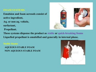 FOAM SYSTEMS
Emulsion and foam aerosols consist of
active ingredient,
Aq. or non aq. vehicle,
surfactant,
Propellant.
These systems dispense the product as stable or quick-breaking foams
Liquefied propellant is emulsified and generally in internal phase.
Stable foams
AQUEOUS STABLE FOAM
NON AQUEOUS STABLE FOAM

 