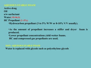 AQUEOUS STABLE FOAM
Active drug
Oil
o/w surfactant
Water( 95-96.5)
HC Propellant (3 -5%)
•Hydrocarbon propellant (3 to 5% W/W or 8-10% V/V usually).
•As the amount of propellant increases a stiffer and dryer
produced.
•Lower propellant concentrations yield wetter foams.
HC and compressed gas propellants are used.
NON- AQUEOUS STABLE FOAM

Water is replaced with glycols such as polyethylene glycols

foam is

 