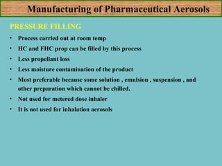 Manufacturing of Pharmaceutical Aerosols
PRESSURE FILLING
•

Process carried out at room temp

•

HC and FHC prop can be filled by this process

•

Less propellant loss

•

Less moisture contamination of the product

•

Most preferable because some solution , emulsion , suspension , and
other preparation which cannot be chilled.

•

Not used for metered dose inhaler

•

It is not used for inhalation aerosols

 