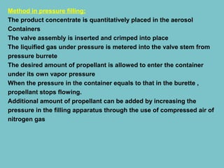 Method in pressure filling:
The product concentrate is quantitatively placed in the aerosol
Containers
The valve assembly is inserted and crimped into place
The liquified gas under pressure is metered into the valve stem from
pressure burrete
The desired amount of propellant is allowed to enter the container
under its own vapor pressure
When the pressure in the container equals to that in the burette ,
propellant stops flowing.
Additional amount of propellant can be added by increasing the
pressure in the filling apparatus through the use of compressed air of
nitrogen gas

 