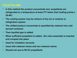 COLD FILLING
•

In this method the product concentrate and propellants are
refrigerated to a temperature at least 5°F below their boiling points.(30-40C)

•

The cooling system may be mixture of dry ice or acetone or
refrigiration system

•

The chilled product concentrate is quantitaively metered into cold
aerosol container

•

Then liquified gas is added

•

When sufficient propellant is added , the valve assembly is inserted
and crimped into place

•

Used for inhalation aerosols

•

Used with metered valves and non metered valves

•

Should not use to fill HC propellants

 