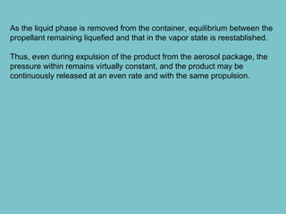 As the liquid phase is removed from the container, equilibrium between the
propellant remaining liquefied and that in the vapor state is reestablished.
Thus, even during expulsion of the product from the aerosol package, the
pressure within remains virtually constant, and the product may be
continuously released at an even rate and with the same propulsion.

 