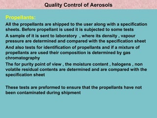 Quality Control of Aerosols
Propellants:
All the propellants are shipped to the user along with a specification
sheets. Before propellant is used it is subjected to some tests
A sample of it is sent to laboratory , where its density , vapour
pressure are determined and compared with the specification sheet
And also tests for identification of propellants and if a mixture of
propellants are used their composition is determined by gas
chromatography
The for purity point of view , the moisture content , halogens , non
volatile residual contents are determined and are compared with the
specification sheet
These tests are preformed to ensure that the propellants have not
been contaminated during shipment

 