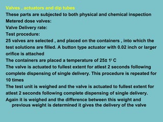 Valves , actuators and dip tubes
These parts are subjected to both physical and chemical inspection
Metered dose valves:
Valve Delivery rate:
Test procedure:
25 valves are selected , and placed on the containers , into which the
test solutions are filled. A button type actuator with 0.02 inch or larger
orifice is attached
The containers are placed a temperature of 25± 10 C
The valve is actuated to fullest extent for atlest 2 seconds following
complete dispensing of single delivery. This procedure is repeated for
10 times
The test unit is weighed and the valve is actuated to fullest extent for
atlest 2 seconds following complete dispensing of single delivery.
Again it is weighed and the difference between this weight and
previous weight is determined it gives the delivery of the valve

 