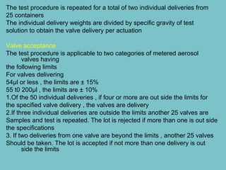 The test procedure is repeated for a total of two individual deliveries from
25 containers
The individual delivery weights are divided by specific gravity of test
solution to obtain the valve delivery per actuation
Valve acceptance
The test procedure is applicable to two categories of metered aerosol
valves having
the following limits
For valves delivering
54µl or less , the limits are ± 15%
55 t0 200µl , the limits are ± 10%
1.Of the 50 individual deliveries , if four or more are out side the limits for
the specified valve delivery , the valves are delivery
2.If three individual deliveries are outside the limits another 25 valves are
Samples and test is repeated. The lot is rejected if more than one is out side
the specifications
3. If two deliveries from one valve are beyond the limits , another 25 valves
Should be taken. The lot is accepted if not more than one delivery is out
side the limits

 