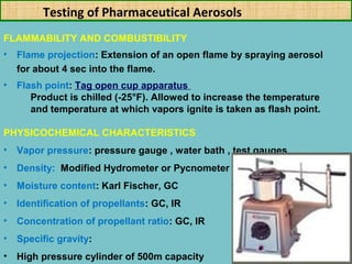 Testing of Pharmaceutical Aerosols
FLAMMABILITY AND COMBUSTIBILITY
•

Flame projection: Extension of an open flame by spraying aerosol
for about 4 sec into the flame.

•

Flash point: Tag open cup apparatus
Product is chilled (-25°F). Allowed to increase the temperature
and temperature at which vapors ignite is taken as flash point.

PHYSICOCHEMICAL CHARACTERISTICS
•

Vapor pressure: pressure gauge , water bath , test gauges

•

Density: Modified Hydrometer or Pycnometer

•

Moisture content: Karl Fischer, GC

•

Identification of propellants: GC, IR

•

Concentration of propellant ratio: GC, IR

•

Specific gravity:

•

High pressure cylinder of 500m capacity

 