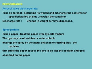 PERFORMANCE
Aerosol valve discharge rate:
Take an aerosol , determine its weight and discharge the contents for
specified period of time , reweigh the container ,
Discharge rate :

Change in weight per time dispensed.

Spray pattern
Take a paper , treat the paper with dye-talc mixture
The dye may be oil soluble or water soluble
Impinge the spray on the paper attached to rotating disk , the
particles
that strike the paper causes the dye to go into the solution and gets
absorbed on the paper

 