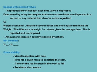 Dosage with metered valves
- Reproducibility of dosage, each time valve is depressed
Determined by assay techniques where one or two doses are dispensed in a
solvent or any material that absorbs active ingredient
Or
Weigh a container , dispense several doses and once again determine the
Weight . The difference in weight / no doses gives the average dose. This is
repeated and is compared
- Amount of medication actually received by patient.
Net contents:
Wtotal - Wcontainer
Foam stability
- Visual inspection with time.
- Time for a given mass to penetrate the foam.
- Time for the rod inserted in the foam to fall
- Rotational viscometers

 