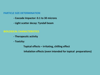 PARTICLE SIZE DETERMINATION
- Cascade Impactor: 0.1 to 30 microns
- Light scatter decay: Tyndall beam
BIOLOGICAL CHARACTERISTICS
- Therapeutic activity
- Toxicity:
Topical effects – irritating, chilling effect
Inhalation effects (even intended for topical preparations)

 