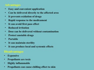Advantages
•
•
•
•
•
•
•
•
•
•
•

Easy and convenient application
Can be delivered directly to the affected area
It prevents oxidation of drugs
Rapid response to the medicament
It can avoid first pass effect
Reduced irritation
Dose can be delivered without contamination
Protect unstable drugs
Portable
It can maintain sterility
It can produce local and systemic effects

Disadvantages
•
•
•
•

Expensive
Propellants are toxic
Highly inflammable
Propellants can cause chilling effect to skin

 