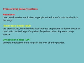 Types of drug delivery systems
Nebulizers
used to administer medication to people in the form of a mist inhaled into
the lungs.
Meter dose Inhaler (MDI)
are pressurized, hand-held devices that use propellants to deliver doses of
medication to the lungs of a patient Propellant driven Aqueous pump
sprays
Dry powder inhaler (DPI)
delivers medication to the lungs in the form of a dry powder.

 
