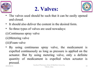 2. Valves:
• The valves used should be such that it can be easily opened
and closed.
• It should also deliver the content in the desired form.
• So three types of valves are used nowadays:
(i)Continuous spray valve
(ii)Metering valve
(iii)Foam valve
• By using continuous spray valve, the medicament is
expelled continuously as long as pressure is applied on the
actuator. But by using metering valve, only a definite
quantity of medicament is expelled when actuator is
pressed.
2014/06/14 12
Faculty of Pharmacy, Omer Al-Mukhtar University,
Tobruk, Libya.
 