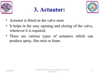 3. Actuator:
• Actuator is fitted on the valve stem.
• It helps in the easy opening and closing of the valve,
whenever it is required.
• There are various types of actuators which can
produce spray, fine mist or foam.
2014/06/14 13
Faculty of Pharmacy, Omer Al-Mukhtar University,
Tobruk, Libya.
 