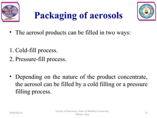 Packaging of aerosols
• The aerosol products can be filled in two ways:
1. Cold-fill process.
2. Pressure-fill process.
• Depending on the nature of the product concentrate,
the aerosol can be filled by a cold filling or a pressure
filling process.
2014/06/14 15
Faculty of Pharmacy, Omer Al-Mukhtar University,
Tobruk, Libya.
 