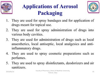 Applications of Aerosol
Packaging
1. They are used for spray bandages and for application of
drugs meant for topical use.
2. They are used for spray administration of drugs into
various body cavities.
3. They are used for administration of drugs such as local
anaesthetics, local antiseptic, local analgesics and anti-
inflammatory drugs.
4. They are used to spray cosmetic preparations such as
perfumes.
5. They are used to spray disinfectants, deodorizers and air
sanitizers.
2014/06/14 19
Faculty of Pharmacy, Omer Al-Mukhtar University,
Tobruk, Libya.
 