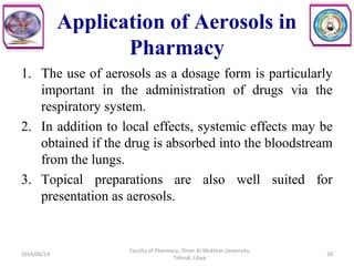 Application of Aerosols in
Pharmacy
1. The use of aerosols as a dosage form is particularly
important in the administration of drugs via the
respiratory system.
2. In addition to local effects, systemic effects may be
obtained if the drug is absorbed into the bloodstream
from the lungs.
3. Topical preparations are also well suited for
presentation as aerosols.
2014/06/14
Faculty of Pharmacy, Omer Al-Mukhtar University,
Tobruk, Libya.
20
 