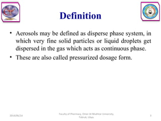 Definition
• Aerosols may be defined as disperse phase system, in
which very fine solid particles or liquid droplets get
dispersed in the gas which acts as continuous phase.
• These are also called pressurized dosage form.
2014/06/14 3
Faculty of Pharmacy, Omer Al-Mukhtar University,
Tobruk, Libya.
 