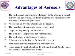 Advantages of Aerosols
1. The medicament can be delivered directly to the affected area such
as burnt skin and wound. So it minimises the discomfort caused by
mechanical or manual application.
2. Absence of air prevents oxidation of the product.
3. The hydrolysis of medicaments can be prevented.
4. Drugs can be given by oral inhalation.
5. The sterility of the products can be maintained.
6. The application of medicament is easier.
7. A fine mist is easily formed for inhalation purpose.
8. Manual contact with medicaments can be avoided.
9. Drugs given by oral inhalation do not pass through G.I.T. Hence
its chances of decomposition are less.
2014/06/14 4
Faculty of Pharmacy, Omer Al-Mukhtar University,
Tobruk, Libya.
 
