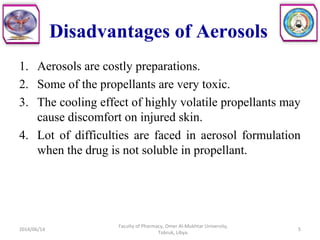Disadvantages of Aerosols
1. Aerosols are costly preparations.
2. Some of the propellants are very toxic.
3. The cooling effect of highly volatile propellants may
cause discomfort on injured skin.
4. Lot of difficulties are faced in aerosol formulation
when the drug is not soluble in propellant.
2014/06/14 5
Faculty of Pharmacy, Omer Al-Mukhtar University,
Tobruk, Libya.
 