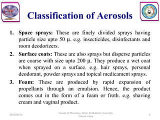 Classification of Aerosols
1. Space sprays: These are finely divided sprays having
particle size upto 50 µ. e.g. insecticides, disinfectants and
room deodorizers.
2. Surface coats: These are also sprays but disperse particles
are coarse with size upto 200 µ. They produce a wet coat
when sprayed on a surface. e.g. hair sprays, personal
deodorant, powder sprays and topical medicament sprays.
3. Foam: These are produced by rapid expansion of
propellants through an emulsion. Hence, the product
comes out in the form of a foam or froth. e.g. shaving
cream and vaginal product.
2014/06/14 6
Faculty of Pharmacy, Omer Al-Mukhtar University,
Tobruk, Libya.
 