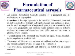 Formulation of
Pharmaceutical aerosols
• An aerosol formulation basically consists of a propellant and the
medicaments to be propelled.
• Propellant: it develops a pressure in the container. Compressed gases such
as carbon dioxide or nitrogen and liquified gases like methane or ethane
can be used as propellants. Compressed gases are not commonly used.
These days propellants like trichloro-fluoro-methane, dichloro-difluoro-
methane, dichloro-tetrafluoro-ethane and difluoro-ethane are used in
pharmaceutical aerosols.
• The medicament to be propelled may be solid or liquid. It may be soluble
in the propellent or insoluble in it.
• The various additives such as solvents, antioxidants, surface, active agents
and flavouring agents are also included in the formulation.
• The propellants, medicaments and additives are filled into an aerosol
container.
2014/06/14 7
Faculty of Pharmacy, Omer Al-Mukhtar University,
Tobruk, Libya.
 