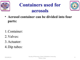 Containers used for
aerosols
• Aerosol container can be divided into four
parts:
1.Container:
2.Valves:
3.Actuator:
4.Dip tubes:
2014/06/14 9
Faculty of Pharmacy, Omer Al-Mukhtar University,
Tobruk, Libya.
 