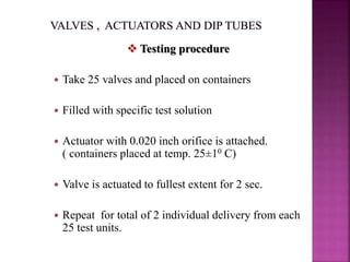  Testing procedure
 Take 25 valves and placed on containers
 Filled with specific test solution
 Actuator with 0.020 inch orifice is attached.
( containers placed at temp. 25±10 C)
 Valve is actuated to fullest extent for 2 sec.
 Repeat for total of 2 individual delivery from each
25 test units.
 