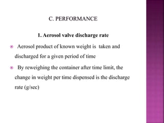 1. Aerosol valve discharge rate
 Aerosol product of known weight is taken and
discharged for a given period of time
 By reweighing the container after time limit, the
change in weight per time dispensed is the discharge
rate (g/sec)
 