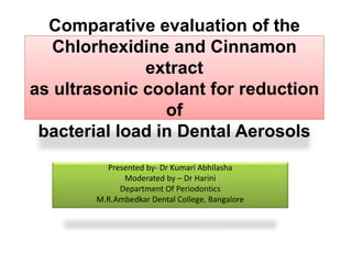 Comparative evaluation of the
Chlorhexidine and Cinnamon
extract
as ultrasonic coolant for reduction
of
bacterial load in Dental Aerosols
Presented by- Dr Kumari Abhilasha
Moderated by – Dr Harini
Department Of Periodontics
M.R.Ambedkar Dental College, Bangalore
 