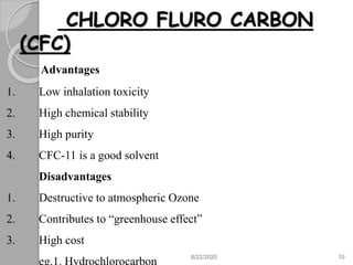 CHLORO FLURO CARBON
(CFC)
Advantages
1. Low inhalation toxicity
2. High chemical stability
3. High purity
4. CFC-11 is a good solvent
Disadvantages
1. Destructive to atmospheric Ozone
2. Contributes to “greenhouse effect”
3. High cost
8/22/2020 10
 