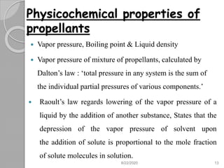 Physicochemical properties of
propellants
 Vapor pressure, Boiling point & Liquid density
 Vapor pressure of mixture of propellants, calculated by
Dalton’s law : ‘total pressure in any system is the sum of
the individual partial pressures of various components.’
 Raoult’s law regards lowering of the vapor pressure of a
liquid by the addition of another substance, States that the
depression of the vapor pressure of solvent upon
the addition of solute is proportional to the mole fraction
of solute molecules in solution.
8/22/2020 13
 