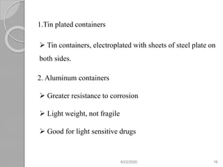 1.Tin plated containers
 Tin containers, electroplated with sheets of steel plate on
both sides.
2. Aluminum containers
 Greater resistance to corrosion
 Light weight, not fragile
 Good for light sensitive drugs
8/22/2020 16
 