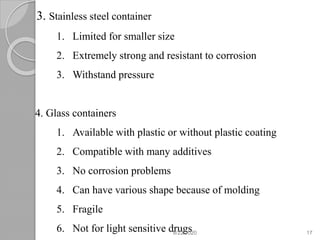 3. Stainless steel container
1. Limited for smaller size
2. Extremely strong and resistant to corrosion
3. Withstand pressure
4. Glass containers
1. Available with plastic or without plastic coating
2. Compatible with many additives
3. No corrosion problems
4. Can have various shape because of molding
5. Fragile
6. Not for light sensitive drugs8/22/2020 17
 