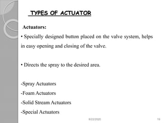 TYPES OF ACTUATOR
Actuators:
• Specially designed button placed on the valve system, helps
in easy opening and closing of the valve.
• Directs the spray to the desired area.
-Spray Actuators
-Foam Actuators
-Solid Stream Actuators
-Special Actuators
8/22/2020 19
 