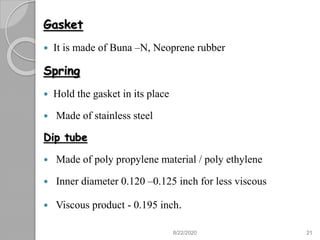 Gasket
 It is made of Buna –N, Neoprene rubber
Spring
 Hold the gasket in its place
 Made of stainless steel
Dip tube
 Made of poly propylene material / poly ethylene
 Inner diameter 0.120 –0.125 inch for less viscous
 Viscous product - 0.195 inch.
8/22/2020 21
 
