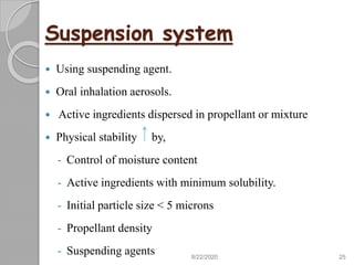 Suspension system
 Using suspending agent.
 Oral inhalation aerosols.
 Active ingredients dispersed in propellant or mixture
 Physical stability by,
- Control of moisture content
- Active ingredients with minimum solubility.
- Initial particle size < 5 microns
- Propellant density
- Suspending agents 8/22/2020 25
 
