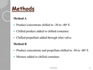 Methods
Method A
 Product concentrate chilled to -30 to -40o F.
 Chilled product added to chilled container.
 Chilled propellant added through inlet valve.
Method B
 Product concentrate and propellant chilled to -30 to -40o F.
 Mixture added to chilled container.
8/22/2020 30
 