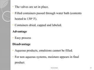  The valves are set in place.
 Filled containers passed through water bath (contents
heated to 130o F).
 Containers dried, capped and labeled.
Advantage
 Easy process
Disadvantage
 Aqueous products, emulsions cannot be filled.
 For non aqueous systems, moisture appears in final
product.
8/22/2020 31
 