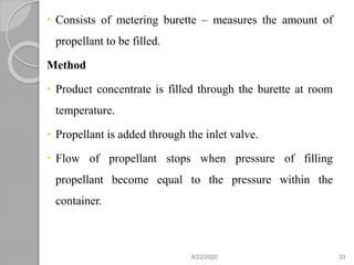  Consists of metering burette – measures the amount of
propellant to be filled.
Method
 Product concentrate is filled through the burette at room
temperature.
 Propellant is added through the inlet valve.
 Flow of propellant stops when pressure of filling
propellant become equal to the pressure within the
container.
8/22/2020 33
 