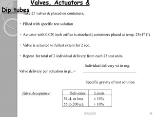 Valves, Actuators &
Dip tubes Take 25 valves & placed on containers,
 Filled with specific test solution
 Actuator with 0.020 inch orifice is attached.( containers placed at temp. 25±10 C)
 Valve is actuated to fullest extent for 2 sec.
 Repeat for total of 2 individual delivery from each 25 test units.
Individual delivery wt in mg.
Valve delivery per actuation in µL =
Specific gravity of test solution
Valve Acceptance: Deliveries Limits
54µL or less ± 15%
55 to 200 µL ± 10%
8/22/2020 38
 