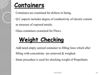 Containers
 Containers are examined for defects in lining.
 Q.C aspects includes degree of conductivity of electric current
as measure of exposed metals.
 Glass containers examined for Flaws.
Weight Checking
 Add tared empty aerosol container to filling lines which after
filling with concentrate are removed & weighed.
 Same procedure is used for checking weight of Propellants.
8/22/2020 40
 