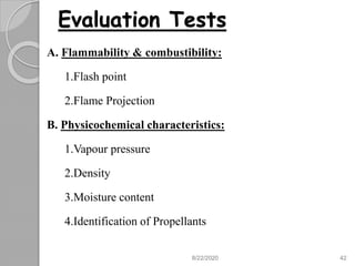 Evaluation Tests
A. Flammability & combustibility:
1.Flash point
2.Flame Projection
B. Physicochemical characteristics:
1.Vapour pressure
2.Density
3.Moisture content
4.Identification of Propellants
8/22/2020 42
 