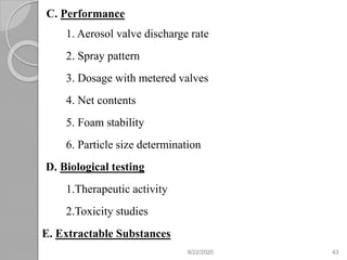 C. Performance
1. Aerosol valve discharge rate
2. Spray pattern
3. Dosage with metered valves
4. Net contents
5. Foam stability
6. Particle size determination
D. Biological testing
1.Therapeutic activity
2.Toxicity studies
E. Extractable Substances
8/22/2020 43
 